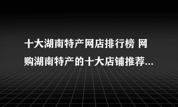 十大湖南特产网店排行榜 网购湖南特产的十大店铺推荐【好店榜】