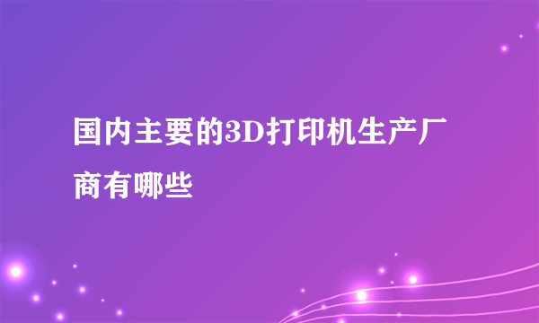 国内主要的3D打印机生产厂商有哪些