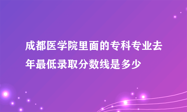 成都医学院里面的专科专业去年最低录取分数线是多少