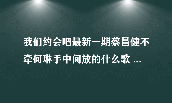 我们约会吧最新一期蔡昌健不牵何琳手中间放的什么歌 谁知道？