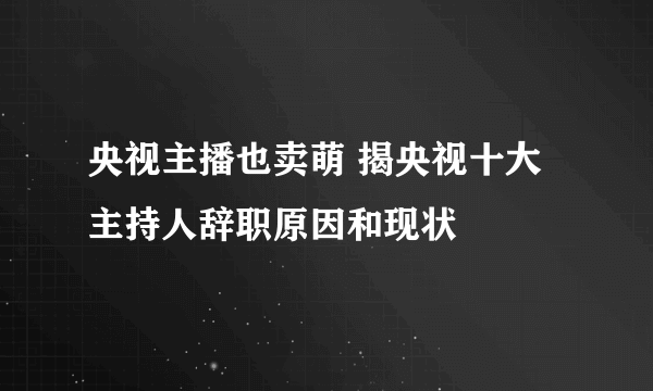 央视主播也卖萌 揭央视十大主持人辞职原因和现状