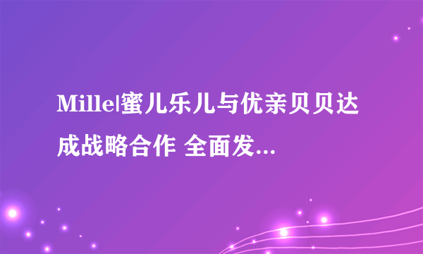 Mille|蜜儿乐儿与优亲贝贝达成战略合作 全面发力三、四线市场