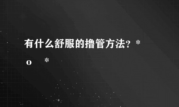 有什么舒服的撸管方法？*罒ο罒*