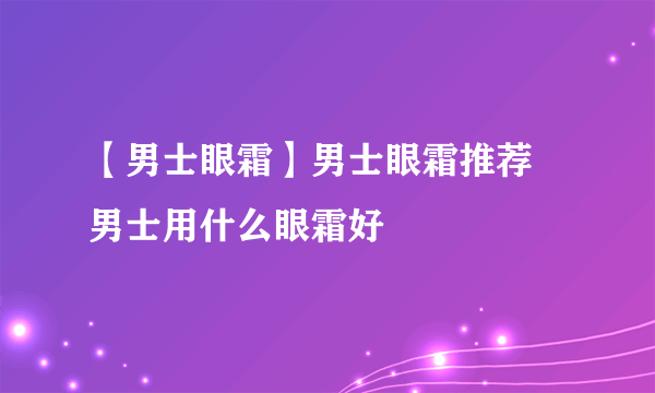 【男士眼霜】男士眼霜推荐 男士用什么眼霜好