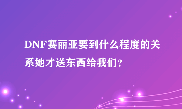 DNF赛丽亚要到什么程度的关系她才送东西给我们？