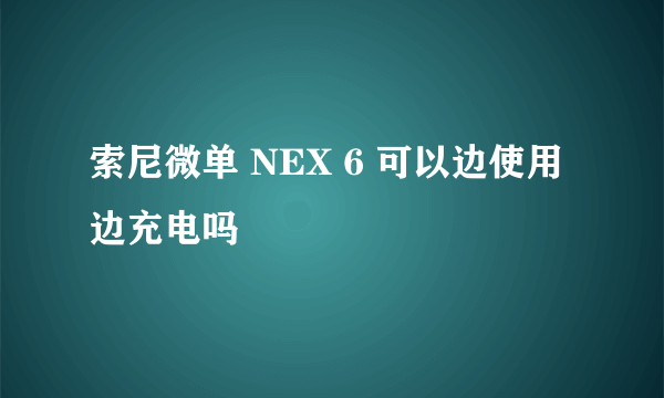 索尼微单 NEX 6 可以边使用边充电吗