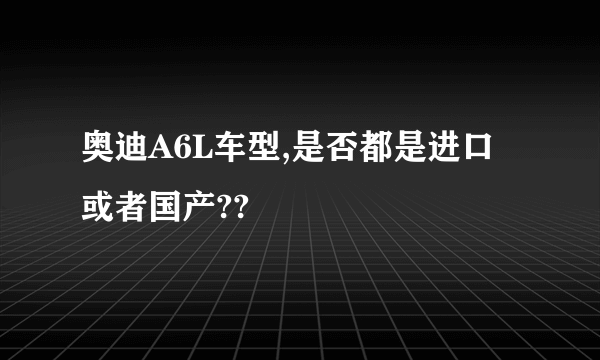 奥迪A6L车型,是否都是进口或者国产??