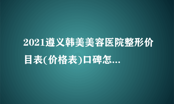 2021遵义韩美美容医院整形价目表(价格表)口碑怎么样_正规吗_地址