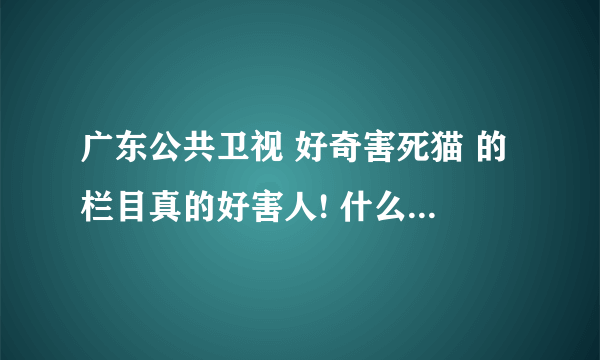 广东公共卫视 好奇害死猫 的栏目真的好害人! 什么跟踪的, 我看不下去了! 觉得要投诉的来提个意见!