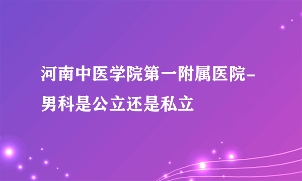 河南中医学院第一附属医院-男科是公立还是私立