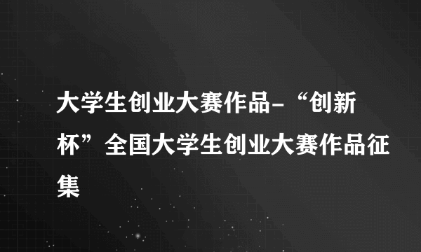 大学生创业大赛作品-“创新杯”全国大学生创业大赛作品征集