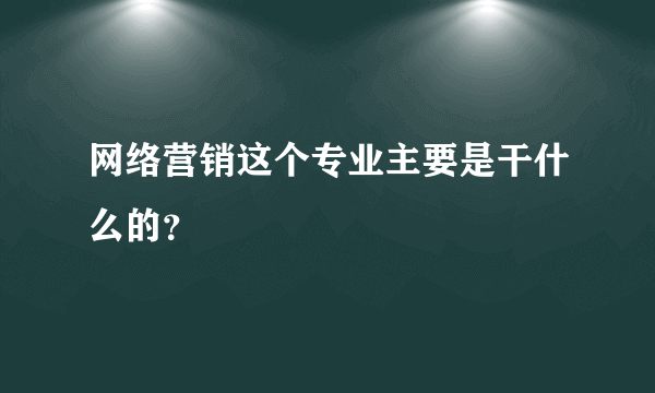 网络营销这个专业主要是干什么的？