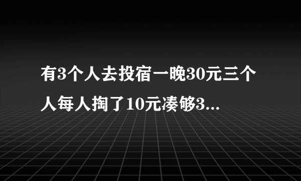 有3个人去投宿一晚30元三个人每人掏了10元凑够30元交给了老板后来老板说今天优惠只要25元就够了拿出5元命令服务生退还给他们服务生偷偷藏起了2元，然后，把剩下的3元钱分给了那三个人，每人分到1元这样一开始每人掏了10元，现在又退回1元，也就是10-1=9每人只花了9元钱3个人每人9 元3x9=27元 服务生藏起的2元=29元，还有一元钱去了哪里???