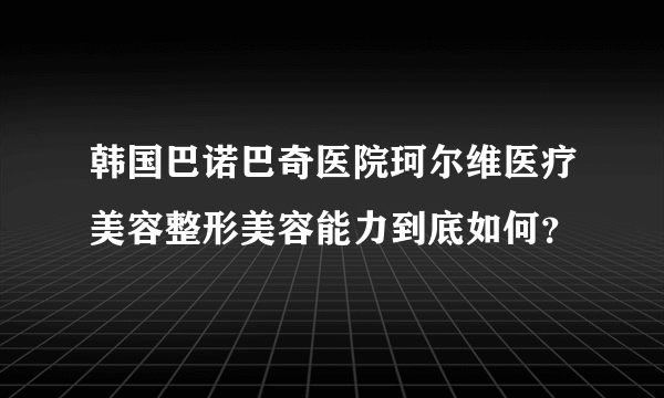 韩国巴诺巴奇医院珂尔维医疗美容整形美容能力到底如何？