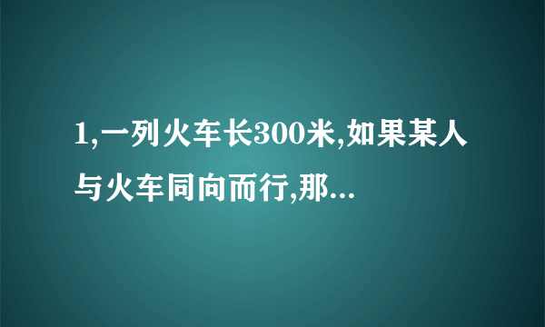 1,一列火车长300米,如果某人与火车同向而行,那么经过18秒,整列火车从该人身旁驶过；如果该人与火车相向而行,那么经过