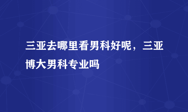 三亚去哪里看男科好呢，三亚博大男科专业吗