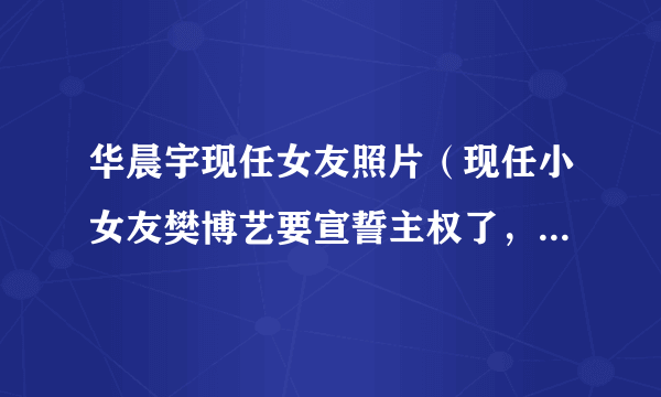 华晨宇现任女友照片（现任小女友樊博艺要宣誓主权了，是否标志华晨宇已有新欢）介绍_飞外网