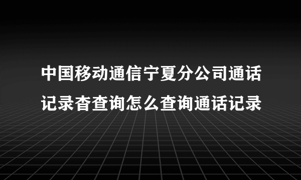 中国移动通信宁夏分公司通话记录杳查询怎么查询通话记录