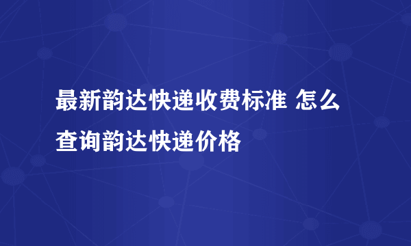 最新韵达快递收费标准 怎么查询韵达快递价格