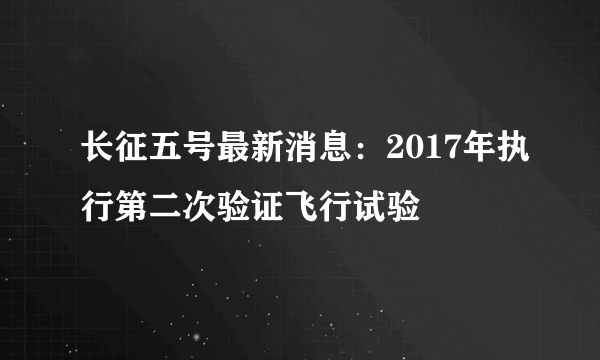 长征五号最新消息：2017年执行第二次验证飞行试验