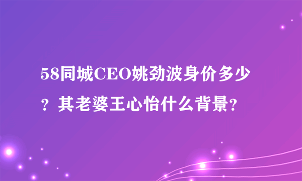 58同城CEO姚劲波身价多少？其老婆王心怡什么背景？