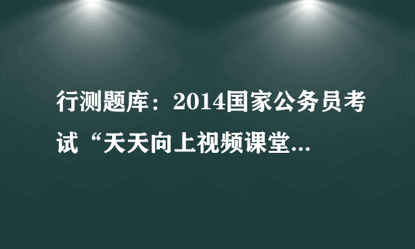 行测题库：2014国家公务员考试“天天向上视频课堂”20130802答案解析