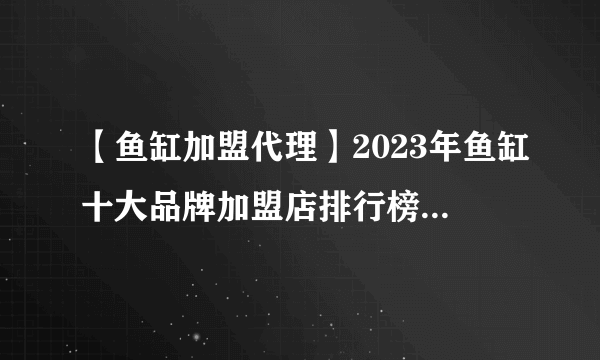 【鱼缸加盟代理】2023年鱼缸十大品牌加盟店排行榜 鱼缸行业发展趋势分析