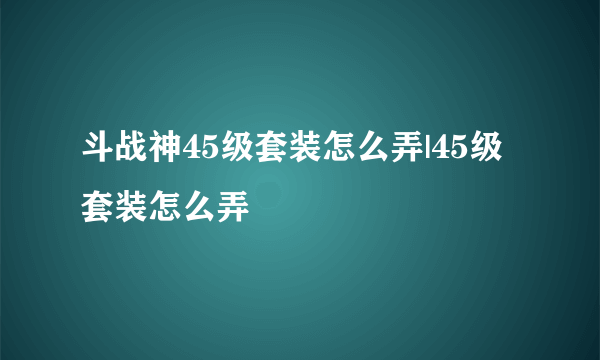 斗战神45级套装怎么弄|45级套装怎么弄