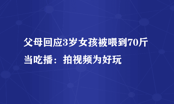 父母回应3岁女孩被喂到70斤当吃播：拍视频为好玩