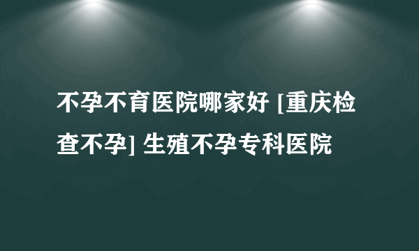 不孕不育医院哪家好 [重庆检查不孕] 生殖不孕专科医院