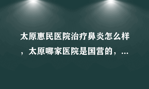 太原惠民医院治疗鼻炎怎么样，太原哪家医院是国营的，收费合理的，