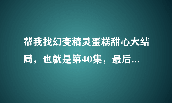 帮我找幻变精灵蛋糕甜心大结局，也就是第40集，最后的美味奇迹。帮我一下？