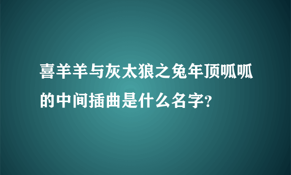 喜羊羊与灰太狼之兔年顶呱呱的中间插曲是什么名字？