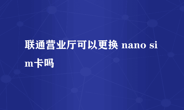 联通营业厅可以更换 nano sim卡吗