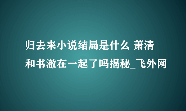 归去来小说结局是什么 萧清和书澈在一起了吗揭秘_飞外网