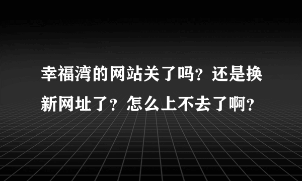 幸福湾的网站关了吗？还是换新网址了？怎么上不去了啊？