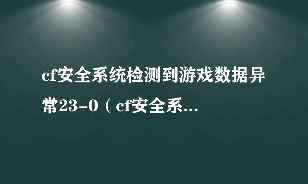 cf安全系统检测到游戏数据异常23-0（cf安全系统检测到游戏数据异常23）