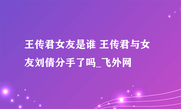 王传君女友是谁 王传君与女友刘倩分手了吗_飞外网