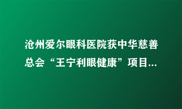 沧州爱尔眼科医院获中华慈善总会“王宁利眼健康”项目首批合作医院