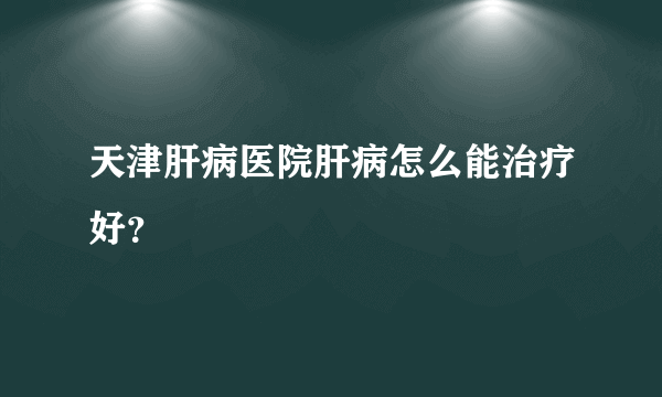 天津肝病医院肝病怎么能治疗好？