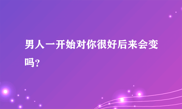 男人一开始对你很好后来会变吗？