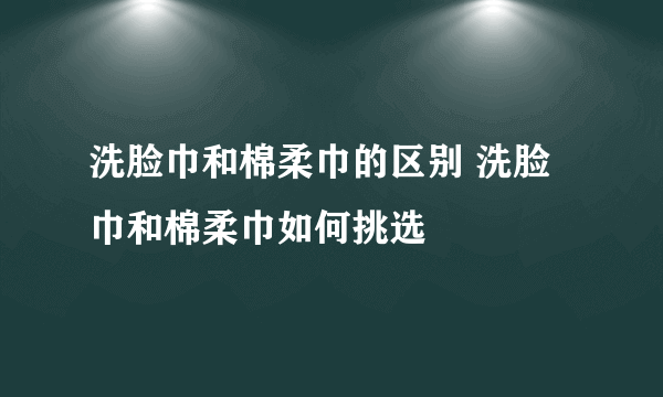 洗脸巾和棉柔巾的区别 洗脸巾和棉柔巾如何挑选