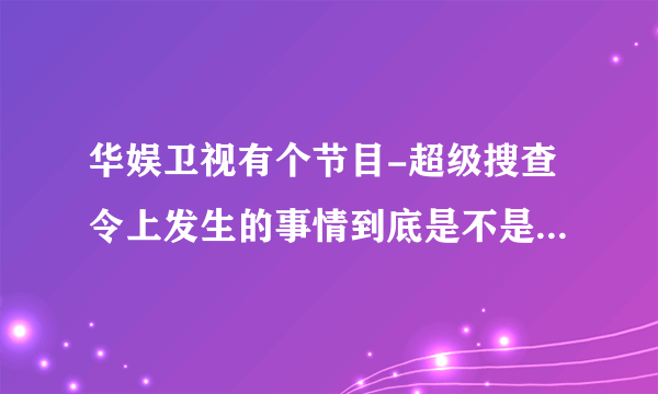 华娱卫视有个节目-超级搜查令上发生的事情到底是不是真的，是哪里的？香港？台湾？