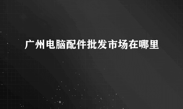 广州电脑配件批发市场在哪里