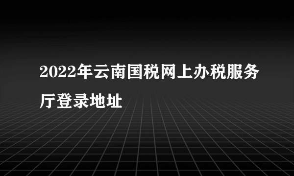 2022年云南国税网上办税服务厅登录地址