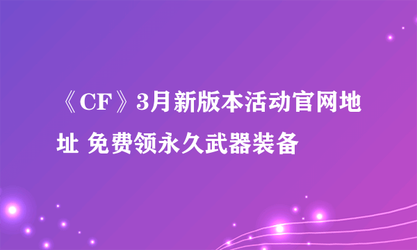 《CF》3月新版本活动官网地址 免费领永久武器装备