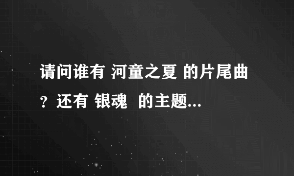 请问谁有 河童之夏 的片尾曲？还有 银魂  的主题曲    1—20集的      在网...