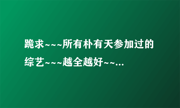 跪求~~~所有朴有天参加过的综艺~~~越全越好~~拜托了~~