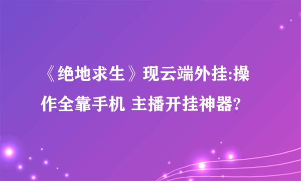 《绝地求生》现云端外挂:操作全靠手机 主播开挂神器?