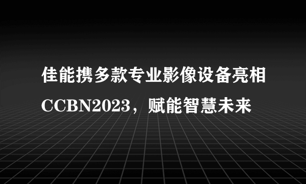 佳能携多款专业影像设备亮相CCBN2023，赋能智慧未来